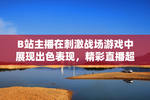 B站主播在刺激战场游戏中展现出色表现，精彩直播超乎想象