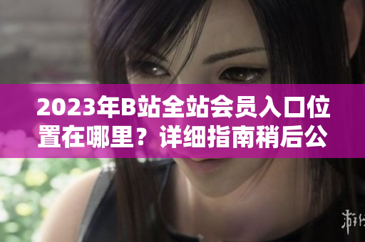 2023年B站全站会员入口位置在哪里？详细指南稍后公布