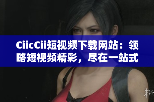 CiicCii短视频下载网站：领略短视频精彩，尽在一站式下载平台