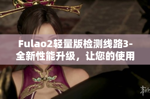 Fulao2轻量版检测线路3-全新性能升级，让您的使用体验更出色