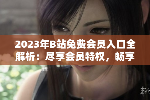 2023年B站免费会员入口全解析：尽享会员特权，畅享视频+音频福利