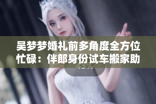 吴梦梦婚礼前多角度全方位忙碌：伴郎身份试车搬家助阵
