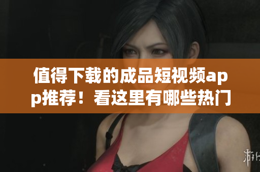 值得下载的成品短视频app推荐！看这里有哪些热门App供您选择