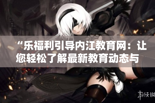 “乐福利引导内江教育网：让您轻松了解最新教育动态与政策！”