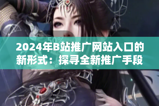2024年B站推广网站入口的新形式：探寻全新推广手段