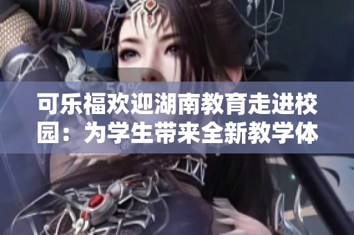 可乐福欢迎湖南教育走进校园：为学生带来全新教学体验