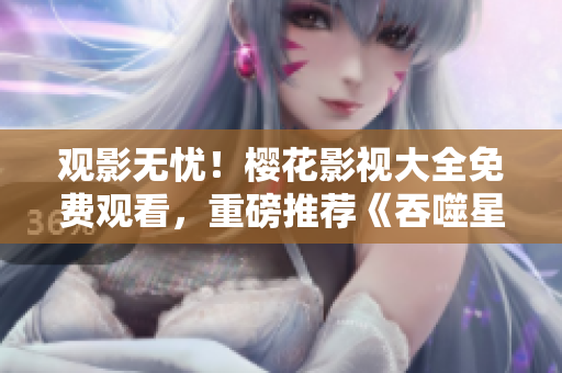 观影无忧！樱花影视大全免费观看，重磅推荐《吞噬星空》震撼上线