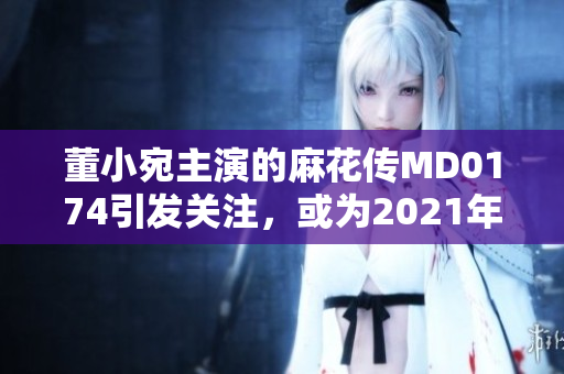 董小宛主演的麻花传MD0174引发关注，或为2021年夏季热播剧集