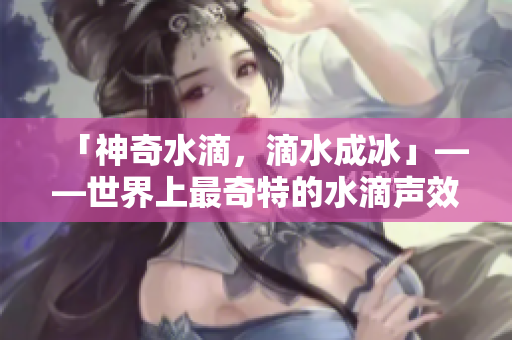 「神奇水滴，滴水成冰」——世界上最奇特的水滴声效震撼来袭
