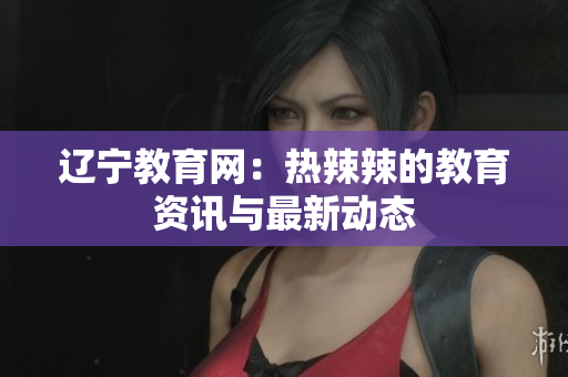 辽宁教育网：热辣辣的教育资讯与最新动态