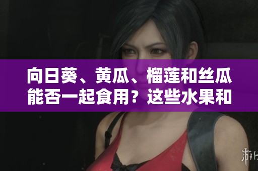 向日葵、黄瓜、榴莲和丝瓜能否一起食用？这些水果和蔬菜的组合是否健康？
