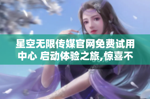 星空无限传媒官网免费试用中心 启动体验之旅,惊喜不断