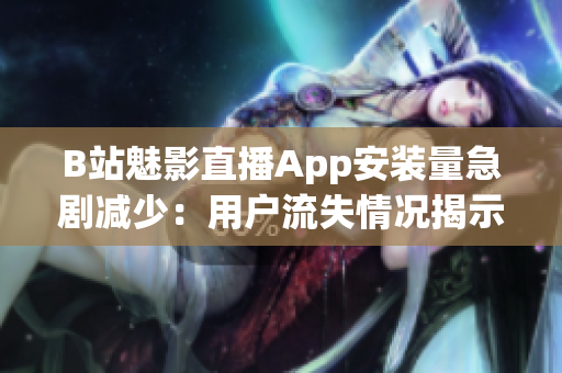 B站魅影直播App安装量急剧减少：用户流失情况揭示