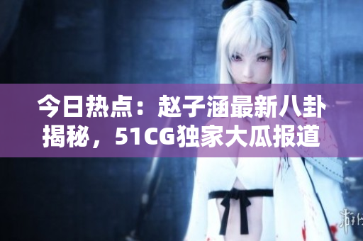 今日热点：赵子涵最新八卦揭秘，51CG独家大瓜报道