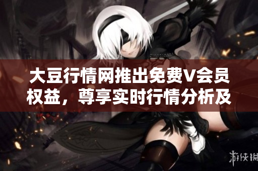 大豆行情网推出免费V会员权益，尊享实时行情分析及专家解读
