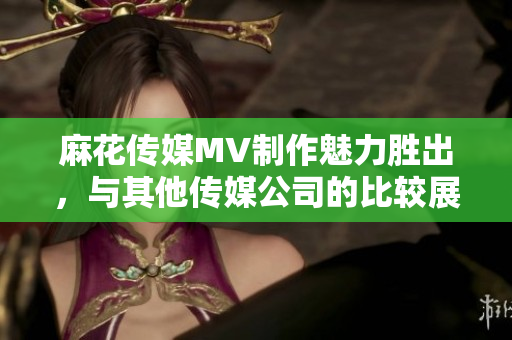 麻花传媒MV制作魅力胜出，与其他传媒公司的比较展现独特优势