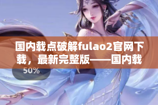 国内载点破解fulao2官网下载，最新完整版——国内载点破解免费下载指南