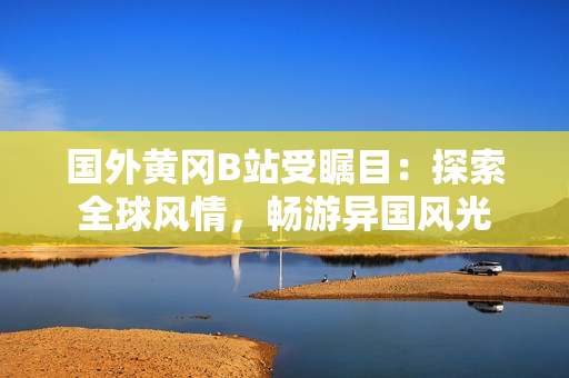 国外黄冈B站受瞩目：探索全球风情，畅游异国风光
