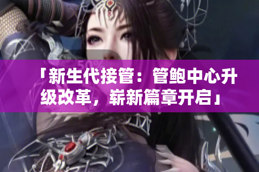 「新生代接管：管鲍中心升级改革，崭新篇章开启」