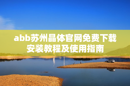abb苏州晶体官网免费下载安装教程及使用指南