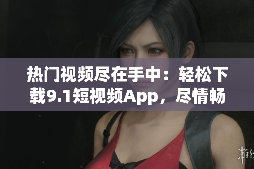 热门视频尽在手中：轻松下载9.1短视频App，尽情畅享精彩内容