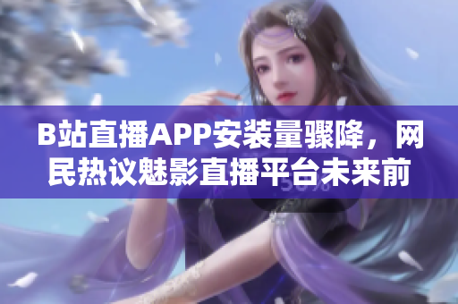 B站直播APP安装量骤降，网民热议魅影直播平台未来前景