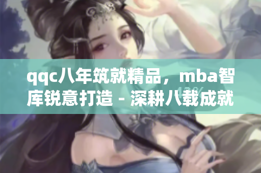 qqc八年筑就精品，mba智库锐意打造 - 深耕八载成就非凡，mba智库力求卓越