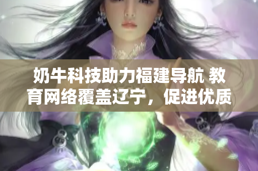 奶牛科技助力福建导航 教育网络覆盖辽宁，促进优质教育资源跨省共享