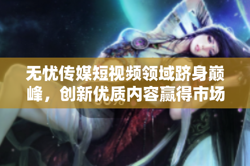 无忧传媒短视频领域跻身巅峰，创新优质内容赢得市场青睐