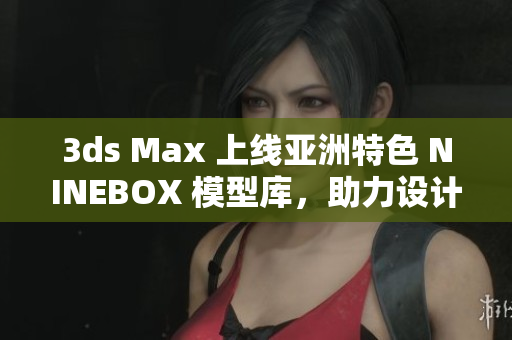 3ds Max 上线亚洲特色 NINEBOX 模型库，助力设计创意新飞跃