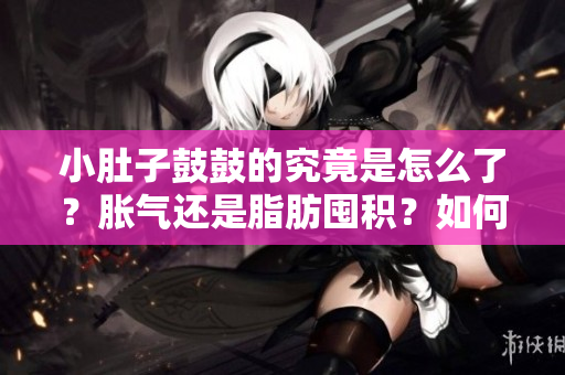 小肚子鼓鼓的究竟是怎么了？胀气还是脂肪囤积？如何应对？