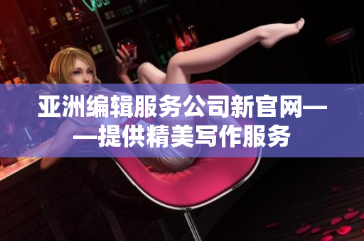 亚洲编辑服务公司新官网——提供精美写作服务