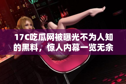 17C吃瓜网被曝光不为人知的黑料，惊人内幕一览无余