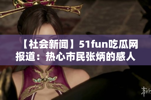 【社会新闻】51fun吃瓜网报道：热心市民张炳的感人故事