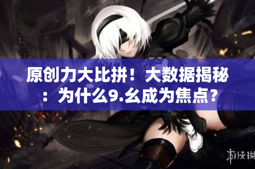 原创力大比拼！大数据揭秘：为什么9.幺成为焦点？