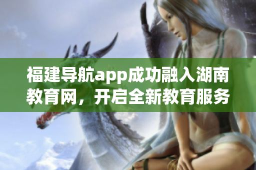 福建导航app成功融入湖南教育网，开启全新教育服务模式