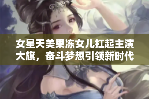 女星天美果冻女儿扛起主演大旗，奋斗梦想引领新时代，演艺事业路越走越宽广