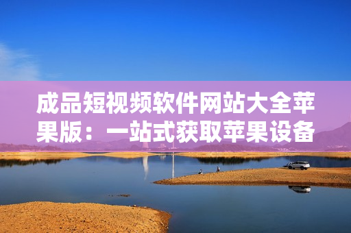 成品短视频软件网站大全苹果版：一站式获取苹果设备上最优秀短视频软件资源