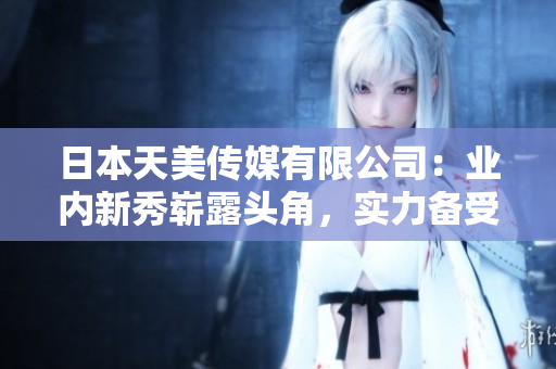 日本天美传媒有限公司：业内新秀崭露头角，实力备受认可