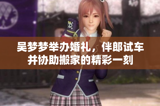 吴梦梦举办婚礼，伴郎试车并协助搬家的精彩一刻