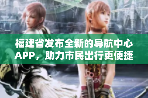 福建省发布全新的导航中心APP，助力市民出行更便捷