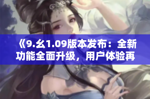 《9.幺1.09版本发布：全新功能全面升级，用户体验再度提升》
