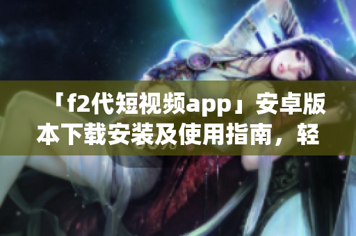 「f2代短视频app」安卓版本下载安装及使用指南，轻松在安卓手机上畅享创意视频创作。