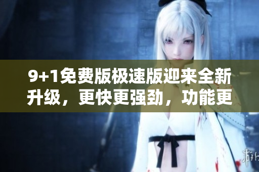 9+1免费版极速版迎来全新升级，更快更强劲，功能更丰富