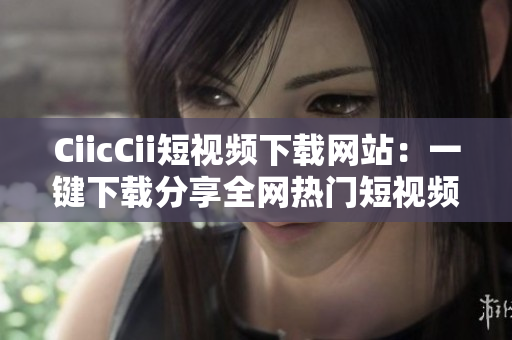 CiicCii短视频下载网站：一键下载分享全网热门短视频