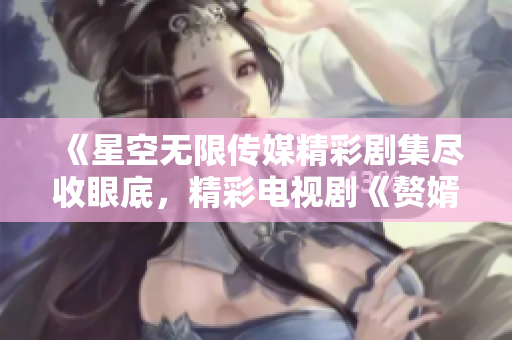 《星空无限传媒精彩剧集尽收眼底，精彩电视剧《赘婿》随时在线观看》