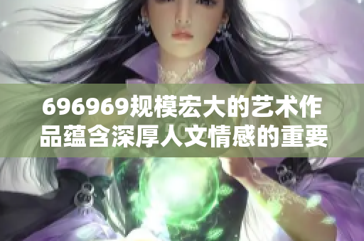 696969规模宏大的艺术作品蕴含深厚人文情感的重要性