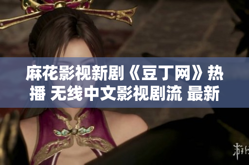 麻花影视新剧《豆丁网》热播 无线中文影视剧流 最新上线豆丁网影视奇幻剧情介绍