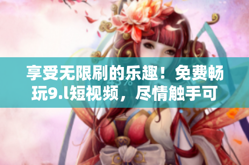 享受无限刷的乐趣！免费畅玩9.l短视频，尽情触手可及