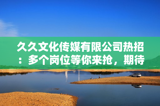 久久文化传媒有限公司热招：多个岗位等你来抢，期待您的加入！